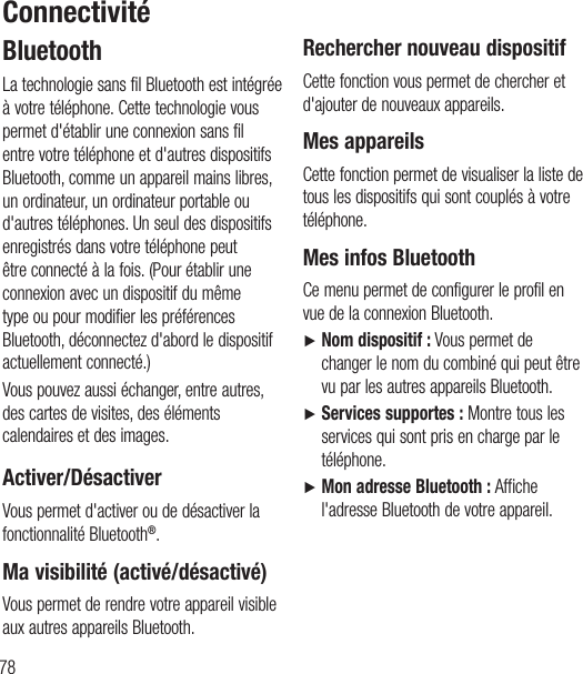 78 BluetoothLa technologie sans fil Bluetooth est intégrée à votre téléphone. Cette technologie vous permet d&apos;établir une connexion sans fil entre votre téléphone et d&apos;autres dispositifs Bluetooth, comme un appareil mains libres, un ordinateur, unordinateur portable ou d&apos;autres téléphones. Un seul des dispositifs enregistrés dans votre téléphone peut être connecté à la fois. (Pour établir une connexion avec un dispositif du même type ou pour modifier les préférences Bluetooth, déconnectez d&apos;abord le dispositif actuellement connecté.)Vous pouvez aussi échanger, entre autres, des cartes de visites, des éléments calendaires et des images.  Activer/DésactiverVous permet d&apos;activer ou de désactiver la fonctionnalité Bluetooth®.Ma visibilité (activé/désactivé)Vous permet de rendre votre appareil visible aux autres appareils Bluetooth.Rechercher nouveau dispositifCette fonction vous permet de chercher et d&apos;ajouter de nouveaux appareils.Mes appareilsCette fonction permet de visualiser la liste de tous les dispositifs qui sont couplés à votre téléphone.Mes infos BluetoothCe menu permet de configurer le profil en vue de la connexion Bluetooth.Ź  Nom dispositif: Vous permet de changer le nom du combiné qui peut être vu par les autres appareils Bluetooth.Ź  Services supportes: Montre tous les services qui sont pris en charge par le téléphone.Ź  Mon adresse Bluetooth: Affiche l&apos;adresse Bluetooth de votre appareil.Connectivité