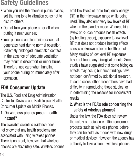 18Safety Guidelines• When you use the phone in public places, set the ring tone to vibration so as not to disturb others.• Do not turn your phone on or off when putting it near your ear.• Your phone is an electronic device that generates heat during normal operation. Extremely prolonged, direct skin contact in the absence of adequate ventilation may result in discomfort or minor burns. Therefore, use care when handling your phone during or immediately after operation.FDA Consumer UpdateThe U.S. Food and Drug Administration Centre for Devices and Radiological Health Consumer Update on Mobile Phones.1.  Do wireless phones pose a health hazard?The available scientific evidence does not show that any health problems are associated with using wireless phones. There is no proof, however, that wireless phones are absolutely safe. Wireless phones emit low levels of radio frequency energy (RF) in the microwave range while being used. They also emit very low levels of RF when in the standby mode. Whereas high levels of RF can produce health effects (by heating tissue), exposure to low level RF that does not produce heating effects causes no known adverse health effects. Many studies of low level RF exposures have not found any biological effects. Some studies have suggested that some biological effects may occur, but such findings have not been confirmed by additional research. In some cases, other researchers have had difficulty in reproducing those studies, or in determining the reasons for inconsistent results.2.  What is the FDA’s role concerning the safety of wireless phones?Under the law, the FDA does not review the safety of radiation emitting consumer products such as wireless phones before they can be sold, as it does with new drugs or medical devices. However, the agency has authority to take action if wireless phones 