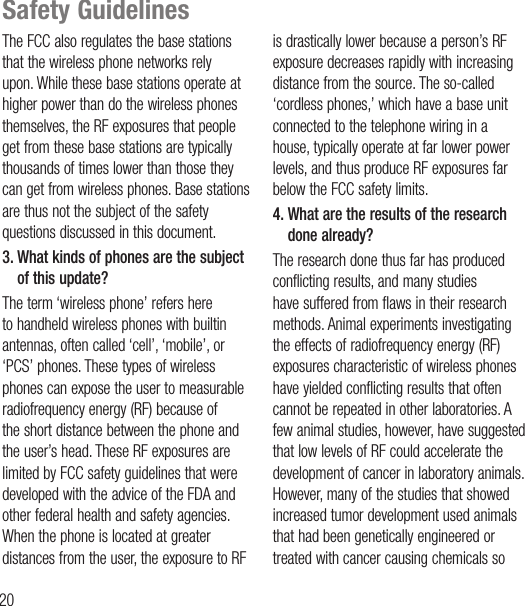 20Safety GuidelinesThe FCC also regulates the base stations that the wireless phone networks rely upon. While these base stations operate at higher power than do the wireless phones themselves, the RF exposures that people get from these base stations are typically thousands of times lower than those they can get from wireless phones. Base stations are thus not the subject of the safety questions discussed in this document.3.  What kinds of phones are the subject of this update?The term ‘wireless phone’ refers here to handheld wireless phones with builtin antennas, often called ‘cell’, ‘mobile’, or ‘PCS’ phones. These types of wireless phones can expose the user to measurable radiofrequency energy (RF) because of the short distance between the phone and the user’s head. These RF exposures are limited by FCC safety guidelines that were developed with the advice of the FDA and other federal health and safety agencies. When the phone is located at greater distances from the user, the exposure to RF is drastically lower because a person’s RF exposure decreases rapidly with increasing distance from the source. The so-called ‘cordless phones,’ which have a base unit connected to the telephone wiring in a house, typically operate at far lower power levels, and thus produce RF exposures far below the FCC safety limits.4.  What are the results of the research done already?The research done thus far has produced conflicting results, and many studies have suffered from flaws in their research methods. Animal experiments investigating the effects of radiofrequency energy (RF) exposures characteristic of wireless phones have yielded conflicting results that often cannot be repeated in other laboratories. A few animal studies, however, have suggested that low levels of RF could accelerate the development of cancer in laboratory animals. However, many of the studies that showed increased tumor development used animals that had been genetically engineered or treated with cancer causing chemicals so 