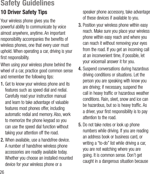 2610 Driver Safety TipsYour wireless phone gives you the powerful ability to communicate by voice almost anywhere, anytime. An important responsibility accompanies the benefits of wireless phones, one that every user must uphold. When operating a car, driving is your first responsibility.When using your wireless phone behind the wheel of a car, practice good common sense and remember the following tips:1.  Get to know your wireless phone and its features such as speed dial and redial. Carefully read your instruction manual and learn to take advantage of valuable features most phones offer, including automatic redial and memory. Also, work to memorize the phone keypad so you can use the speed dial function without taking your attention off the road.2.  When available, use a handsfree device. A number of handsfree wireless phone accessories are readily available today. Whether you choose an installed mounted device for your wireless phone or a speaker phone accessory, take advantage of these devices if available to you.3.  Position your wireless phone within easy reach. Make sure you place your wireless phone within easy reach and where you can reach it without removing your eyes from the road. If you get an incoming call at an inconvenient time, if possible, let your voicemail answer it for you.4.  Suspend conversations during hazardous driving conditions or situations. Let the person you are speaking with know you are driving; if necessary, suspend the call in heavy traffic or hazardous weather conditions. Rain, sleet, snow and ice can be hazardous, but so is heavy traffic. As a driver, your first responsibility is to pay attention to the road.5.  Do not take notes or look up phone numbers while driving. If you are reading an address book or business card, or writing a “to-do” list while driving a car, you are not watching where you are going. It is common sense. Don’t get caught in a dangerous situation because Safety Guidelines
