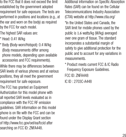 29to the FCC that it does not exceed the limit established by the government adopted requirement for safe exposure. The tests are performed in positions and locations (e.g., at the ear and worn on the body) as required by the FCC for each model.The highest SAR values are:* Head: 0.41 W/kg*  Body (Body-worn/Hotspot): 0.4 W/kg (Body measurements differ among phone models, depending upon available accessories and FCC requirements).While there may be differences between SAR levels of various phones and at various positions, they all meet the government requirement for safe exposure.The FCC has granted an Equipment Authorization for this model phone with all reported SAR levels evaluated as in compliance with the FCC RF emission guidelines. SAR information on this model phone is on file with the FCC and can be found under the Display Grant section of http://www.fcc.gov/oet/ea/fccid after searching on FCC ID: ZNFA448.Additional information on Specific Absorption Rates (SAR) can be found on the Cellular Telecommunications Industry Association (CTIA) website at http://www.ctia.org/*  In the United States and Canada, the SAR limit for mobile phones used by the public is 1.6 watts/kg (W/kg) averaged over one gram of tissue. The standard incorporates a substantial margin of safety to give additional protection for the public and to account for any variations in measurements.*  Product meets current FCC &amp; IC Radio Frequency Exposure Guidelines.FCC ID: ZNFA448IC ID : 2703C-A448