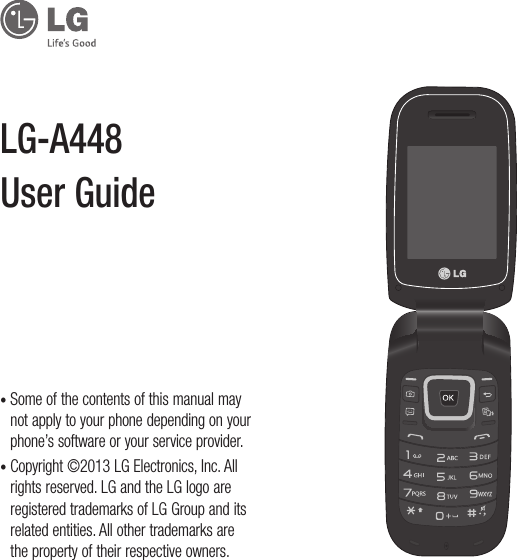•  Some of the contents of this manual may not apply to your phone depending on your phone’s software or your service provider.•  Copyright ©2013 LG Electronics, Inc. All rights reserved. LG and the LG logo are registered trademarks of LG Group and its related entities. All other trademarks are the property of their respective owners.LG-A448 User Guide