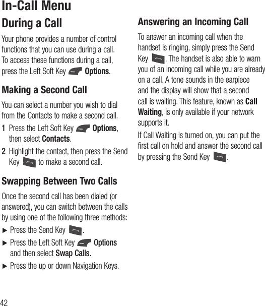 42 During a CallYour phone provides a number of control functions that you can use during a call. To access these functions during a call, press the Left Soft Key   Options.Making a Second CallYou can select a number you wish to dial from the Contacts to make a second call.1  Press the Left Soft Key   Options, then select Contacts. 2  Highlight the contact, then press the Send Key   to make a second call. Swapping Between Two CallsOnce the second call has been dialed (or answered), you can switch between the calls by using one of the following three methods:Ź Press the Send Key  .Ź  Press the Left Soft Key   Options and then select Swap Calls.Ź  Press the up or down Navigation Keys.Answering an Incoming CallTo answer an incoming call when the handset is ringing, simply press the Send Key  . The handset is also able to warn you of an incoming call while you are already on a call. A tone sounds in the earpiece and the display will show that a second call is waiting. This feature, known as Call Waiting, is only available if your network supports it.If Call Waiting is turned on, you can put the first call on hold and answer the second call by pressing the Send Key  .In-Call Menu