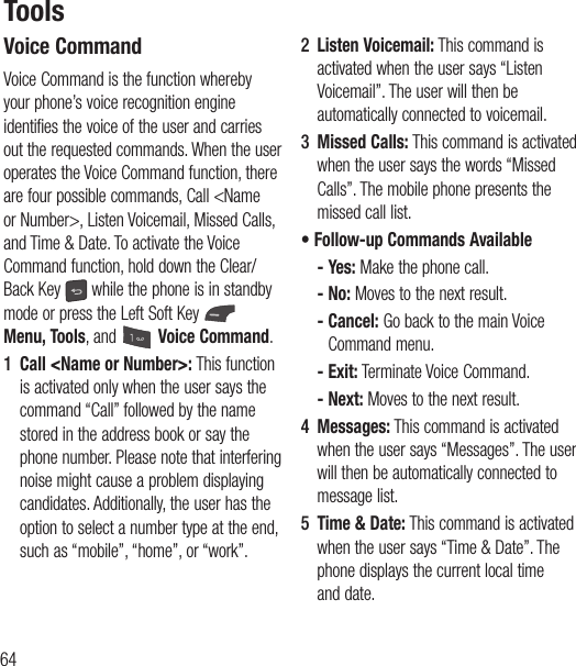 64ToolsVoice CommandVoice Command is the function whereby your phone’s voice recognition engine identifies the voice of the user and carries out the requested commands. When the user operates the Voice Command function, there are four possible commands, Call &lt;Name or Number&gt;, Listen Voicemail, Missed Calls, and Time &amp; Date. To activate the Voice Command function, hold down the Clear/Back Key   while the phone is in standby mode or press the Left Soft Key   Menu, Tools, and   Voice Command.1  Call &lt;Name or Number&gt;: This function is activated only when the user says the command “Call” followed by the name stored in the address book or say the phone number. Please note that interfering noise might cause a problem displaying candidates. Additionally, the user has the option to select a number type at the end, such as “mobile”, “home”, or “work”.2  Listen Voicemail: This command is activated when the user says “Listen Voicemail”. The user will then be automatically connected to voicemail.3  Missed Calls: This command is activated when the user says the words “Missed Calls”. The mobile phone presents the missed call list.•  Follow-up Commands Available - Yes: Make the phone call. - No: Moves to the next result. -  Cancel: Go back to the main Voice Command menu. - Exit: Terminate Voice Command. - Next: Moves to the next result.4  Messages: This command is activated when the user says “Messages”. The user will then be automatically connected to message list.5  Time &amp; Date: This command is activated when the user says “Time &amp; Date”. The phone displays the current local time and date.
