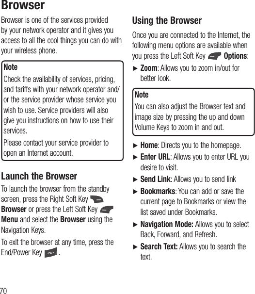70BrowserBrowser is one of the services provided by your network operator and it gives you access to all the cool things you can do with your wireless phone. NoteCheck the availability of services, pricing, and tariffs with your network operator and/or the service provider whose service you wish to use. Service providers will also give you instructions on how to use their services.Please contact your service provider to open an Internet account.Launch the BrowserTo launch the browser from the standby screen, press the Right Soft Key   Browser or press the Left Soft Key   Menu and select the Browser using the Navigation Keys.To exit the browser at any time, press the End/Power Key  .Using the BrowserOnce you are connected to the Internet, the following menu options are available when you press the Left Soft Key   Options:Ź  Zoom: Allows you to zoom in/out for better look. NoteYou can also adjust the Browser text and image size by pressing the up and down Volume Keys to zoom in and out.Ź   Home: Directs you to the homepage.Ź   Enter URL: Allows you to enter URL you desire to visit.Ź  Send  Link: Allows you to send linkŹ   Bookmarks: You can add or save the current page to Bookmarks or view the list saved under Bookmarks.Ź   Navigation Mode: Allows you to select Back, Forward, and Refresh.Ź  Search Text: Allows you to search the text.