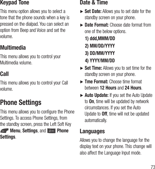 73Keypad ToneThis menu option allows you to select a tone that the phone sounds when a key is pressed on the dialpad. You can select an option from Beep and Voice and set the volume.MultimediaThis menu allows you to control your Multimedia volume.CallThis menu allows you to control your Call volume. Phone SettingsThis menu allows you to configure the Phone Settings. To access Phone Settings, from the standby screen, press the Left Soft Key  Menu, Settings, and   Phone Settings.Date &amp; TimeŹ   Set Date: Allows you to set date for the standby screen on your phone.Ź   Date Format: Choose date format from one of the below options.1) ddd,MMM/DD2) MM/DD/YYYY3) DD/MM/YYYY4) YYYY/MM/DD Ź   Set Time: Allows you to set time for the standby screen on your phone.Ź   Tme Format: Choose time format between 12 Hours and 24 Hours.Ź   Auto Update: If you set the Auto Update to On, time will be updated by network circumstances. If you set the Auto Update to Off, time will not be updated automatically. LanguagesAllows you to change the language for the display text on your phone. This change will also affect the Language Input mode.