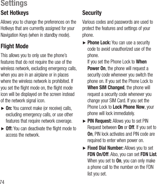 74Set HotkeysAllows you to change the preferences on the Hotkeys that are currently assigned for your Navigation Keys (when in standby mode). Flight  ModeThis allows you to only use the phone’s features that do not require the use of the wireless network, excluding emergency calls, when you are in an airplane or in places where the wireless network is prohibited. If you set the flight mode on, the flight mode icon will be displayed on the screen instead of the network signal icon.Ź   On: You cannot make (or receive) calls, excluding emergency calls, or use other features that require network coverage.Ź   Off: You can deactivate the flight mode to access the network. SecurityVarious codes and passwords are used to protect the features and settings of your phone.Ź    Phone Lock: You can use a security code to avoid unauthorized use of the phone. If you set the Phone Lock to When Power On, the phone will request a security code whenever you switch the phone on. If you set the Phone Lock to When SIM Changed, the phone will request a security code whenever you change your SIM Card. If you set the Phone Lock to Lock Phone Now, your phone will lock immediately.Ź    PIN Request: Allows you to set PIN Request between On or Off. If you set to On, PIN lock activates and PIN code are required to enter when power on.Ź    Fixed Dial Number: Allows you to set FDN On/Off. Also, you can set FDN List. When you set to On, you can only make a phone call to the number on the FDN list you set.Settings