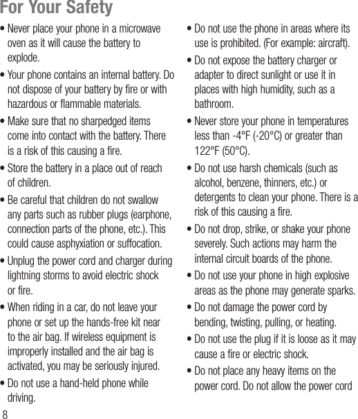 8For Your Safety• Never place your phone in a microwave oven as it will cause the battery to explode.• Your phone contains an internal battery. Do not dispose of your battery by fire or with hazardous or flammable materials.• Make sure that no sharpedged items come into contact with the battery. There is a risk of this causing a fire.• Store the battery in a place out of reach of children.• Be careful that children do not swallow any parts such as rubber plugs (earphone, connection parts of the phone, etc.). This could cause asphyxiation or suffocation.• Unplug the power cord and charger during lightning storms to avoid electric shock or fire.• When riding in a car, do not leave your phone or set up the hands-free kit near to the air bag. If wireless equipment is improperly installed and the air bag is activated, you may be seriously injured.• Do not use a hand-held phone while driving.• Do not use the phone in areas where its use is prohibited. (For example: aircraft).• Do not expose the battery charger or adapter to direct sunlight or use it in places with high humidity, such as a bathroom.• Never store your phone in temperatures less than -4°F (-20°C) or greater than 122°F (50°C).• Do not use harsh chemicals (such as alcohol, benzene, thinners, etc.) or detergents to clean your phone. There is a risk of this causing a fire.• Do not drop, strike, or shake your phone severely. Such actions may harm the internal circuit boards of the phone.• Do not use your phone in high explosive areas as the phone may generate sparks.• Do not damage the power cord by bending, twisting, pulling, or heating.• Do not use the plug if it is loose as it may cause a fire or electric shock.• Do not place any heavy items on the power cord. Do not allow the power cord 