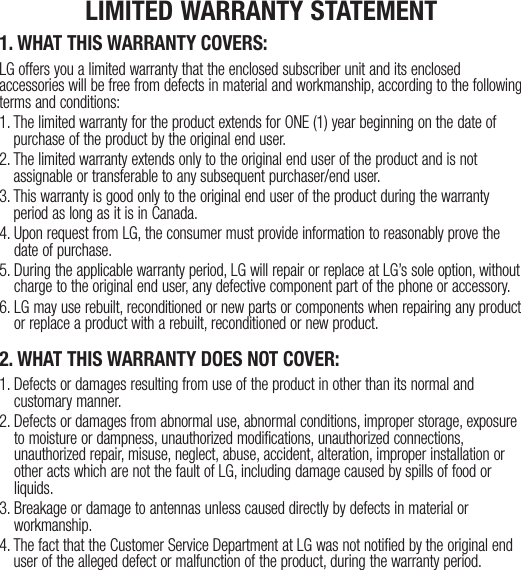 1. WHAT THIS WARRANTY COVERS:LG offers you a limited warranty that the enclosed subscriber unit and its enclosed accessories will be free from defects in material and workmanship, according to the following terms and conditions:1.  The limited warranty for the product extends for ONE (1) year beginning on the date of purchase of the product by the original end user.2.  The limited warranty extends only to the original end user of the product and is not assignable or transferable to any subsequent purchaser/end user.3.  This warranty is good only to the original end user of the product during the warranty period as long as it is in Canada.4.  Upon request from LG, the consumer must provide information to reasonably prove the date of purchase.5.  During the applicable warranty period, LG will repair or replace at LG’s sole option, without charge to the original end user, any defective component part of the phone or accessory.6.  LG may use rebuilt, reconditioned or new parts or components when repairing any product or replace a product with a rebuilt, reconditioned or new product.2. WHAT THIS WARRANTY DOES NOT COVER:1.  Defects or damages resulting from use of the product in other than its normal and customary manner.2.  Defects or damages from abnormal use, abnormal conditions, improper storage, exposure to moisture or dampness, unauthorized modifications, unauthorized connections, unauthorized repair, misuse, neglect, abuse, accident, alteration, improper installation or other acts which are not the fault of LG, including damage caused by spills of food or liquids.3.   Breakage or damage to antennas unless caused directly by defects in material or workmanship.4.  The fact that the Customer Service Department at LG was not notified by the original end user of the alleged defect or malfunction of the product, during the warranty period.LIMITED WARRANTY STATEMENT