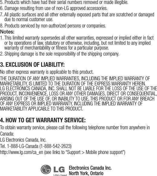 5. Products which have had their serial numbers removed or made illegible.6. Damage resulting from use of non-LG approved accessories.7.  All plastic surfaces and all other externally exposed parts that are scratched or damaged due to normal customer use.8. Products serviced by non-authorized persons or companies.Notes:1.  This limited warranty supersedes all other warranties, expressed or implied either in fact or by operations of law, statutory or otherwise, including, but not limited to any implied warranty of merchantability or fitness for a particular purpose.2. Shipping damage is the sole responsibility of the shipping company.3. EXCLUSION OF LIABILITY:No other express warranty is applicable to this product.THE DURATION OF ANY IMPLIED WARRANTIES, INCLUDING THE IMPLIED WARRANTY OF MARKETABILITY, IS LIMITED TO THE DURATION OF THE EXPRESS WARRANTY HEREIN. LG ELECTRONICS CANADA, INC. SHALL NOT BE LIABLE FOR THE LOSS OF THE USE OF THE PRODUCT, INCONVENIENCE, LOSS OR ANY OTHER DAMAGES, DIRECT OR CONSEQUENTIAL, ARISING OUT OF THE USE OF, OR INABILITY TO USE, THIS PRODUCT OR FOR ANY BREACH OF ANY EXPRESS OR IMPLIED WARRANTY, INCLUDING THE IMPLIED WARRANTY OF MARKETABILITY APPLICABLE TO THIS PRODUCT.4. HOW TO GET WARRANTY SERVICE:To obtain warranty service, please call the following telephone number from anywhere in Canada:LG Electronics Canada, Inc.Tel. 1-888-LG-Canada (1-888-542-2623)http://www.lg.com/ca_en (see links to “Support &gt; Mobile phone support”)Electronics Canada Inc.North York, Ontario