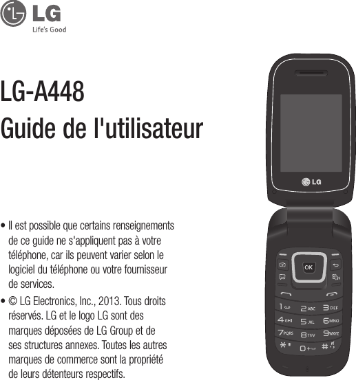 •  Il est possible que certains renseignements de ce guide ne s&apos;appliquent pas à votre téléphone, car ils peuvent varier selon le logiciel du téléphone ou votre fournisseur de services.•  © LG Electronics, Inc., 2013. Tous droits réservés. LG et le logo LG sont des marques déposées de LG Group et de ses structures annexes. Toutes les autres marques de commerce sont la propriété de leurs détenteurs respectifs.LG-A448 Guide de l&apos;utilisateur