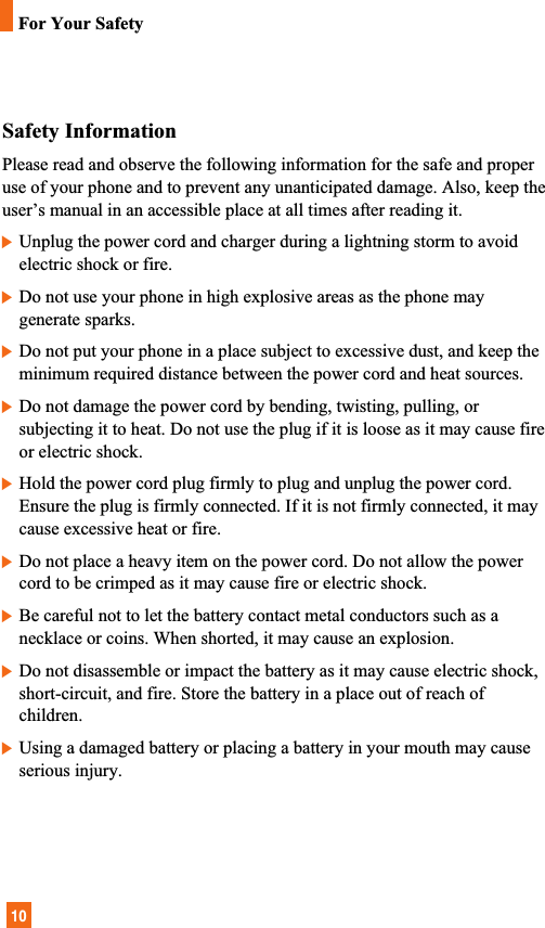 10Safety InformationPlease read and observe the following information for the safe and properuse of your phone and to prevent any unanticipated damage. Also, keep theuser’s manual in an accessible place at all times after reading it.]Unplug the power cord and charger during a lightning storm to avoidelectric shock or fire.]Do not use your phone in high explosive areas as the phone maygenerate sparks.]Do not put your phone in a place subject to excessive dust, and keep theminimum required distance between the power cord and heat sources.]Do not damage the power cord by bending, twisting, pulling, orsubjecting it to heat. Do not use the plug if it is loose as it may cause fireor electric shock.]Hold the power cord plug firmly to plug and unplug the power cord.Ensure the plug is firmly connected. If it is not firmly connected, it maycause excessive heat or fire.]Do not place a heavy item on the power cord. Do not allow the powercord to be crimped as it may cause fire or electric shock.]Be careful not to let the battery contact metal conductors such as anecklace or coins. When shorted, it may cause an explosion.]Do not disassemble or impact the battery as it may cause electric shock,short-circuit, and fire. Store the battery in a place out of reach ofchildren.]Using a damaged battery or placing a battery in your mouth may causeserious injury.For Your Safety