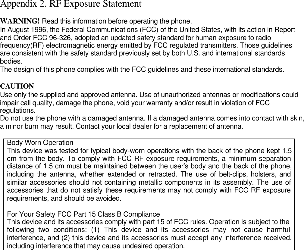  Appendix 2. RF Exposure Statement  WARNING! Read this information before operating the phone. In August 1996, the Federal Communications (FCC) of the United States, with its action in Report and Order FCC 96-326, adopted an updated safety standard for human exposure to radio frequency(RF) electromagnetic energy emitted by FCC regulated transmitters. Those guidelines are consistent with the safety standard previously set by both U.S. and international standards bodies. The design of this phone complies with the FCC guidelines and these international standards.  CAUTION Use only the supplied and approved antenna. Use of unauthorized antennas or modifications could impair call quality, damage the phone, void your warranty and/or result in violation of FCC regulations. Do not use the phone with a damaged antenna. If a damaged antenna comes into contact with skin, a minor burn may result. Contact your local dealer for a replacement of antenna.  Body Worn Operation This device was tested for typical body-worn operations with the back of the phone kept 1.5 cm from the body. To comply with FCC RF exposure requirements, a minimum separation distance of 1.5 cm must be maintained between the user’s body and the back of the phone, including the antenna, whether extended or retracted. The use of belt-clips, holsters, and similar accessories should not containing metallic components in its assembly. The use of accessories that do not satisfy these requirements may not comply with FCC RF exposure requirements, and should be avoided.  For Your Safety FCC Part 15 Class B Compliance This device and its accessories comply with part 15 of FCC rules. Operation is subject to the following two conditions: (1) This device and its accessories may not cause harmful interference, and (2) this device and its accessories must accept any interference received, including interference that may cause undesired operation.  