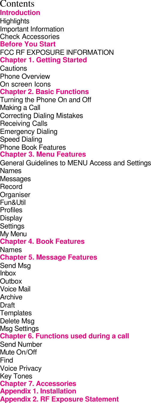 Contents Introduction Highlights                Important Information               Check Accessories              Before You Start               FCC RF EXPOSURE INFORMATION           Chapter 1. Getting Started             Cautions                Phone Overview               On screen Icons              Chapter 2. Basic Functions             Turning the Phone On and Off             Making a Call                 Correcting Dialing Mistakes            Receiving Calls              Emergency Dialing               Speed Dialing                 Phone Book Features              Chapter 3. Menu Features             General Guidelines to MENU Access and Settings      Names Messages Record Organiser Fun&amp;Util               Profiles Display Settings My Menu Chapter 4. Book Features             Names         Chapter 5. Message Features           Send Msg                   Inbox                 Outbox         Voice Mail                 Archive                 Draft                   Templates Delete Msg Msg Settings Chapter 6. Functions used during a call         Send Number                   Mute On/Off Find Voice Privacy                   Key Tones Chapter 7. Accessories             Appendix 1. Installation Appendix 2. RF Exposure Statement 