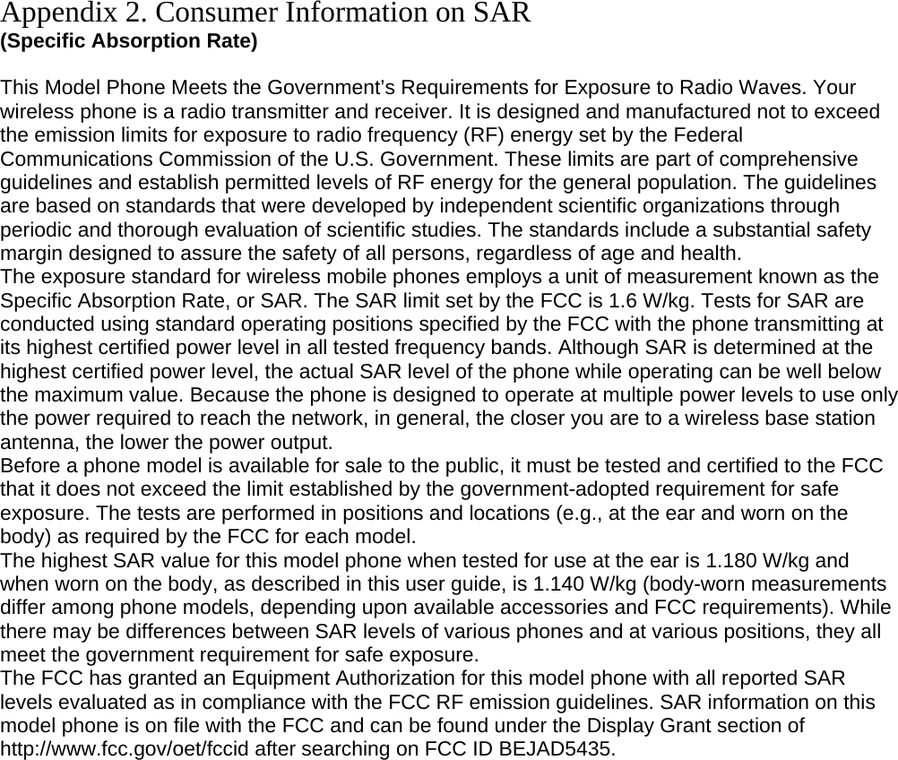 Appendix 2. Consumer Information on SAR (Specific Absorption Rate)  This Model Phone Meets the Government’s Requirements for Exposure to Radio Waves. Your wireless phone is a radio transmitter and receiver. It is designed and manufactured not to exceed the emission limits for exposure to radio frequency (RF) energy set by the Federal Communications Commission of the U.S. Government. These limits are part of comprehensive guidelines and establish permitted levels of RF energy for the general population. The guidelines are based on standards that were developed by independent scientific organizations through periodic and thorough evaluation of scientific studies. The standards include a substantial safety margin designed to assure the safety of all persons, regardless of age and health. The exposure standard for wireless mobile phones employs a unit of measurement known as the Specific Absorption Rate, or SAR. The SAR limit set by the FCC is 1.6 W/kg. Tests for SAR are conducted using standard operating positions specified by the FCC with the phone transmitting at its highest certified power level in all tested frequency bands. Although SAR is determined at the highest certified power level, the actual SAR level of the phone while operating can be well below the maximum value. Because the phone is designed to operate at multiple power levels to use only the power required to reach the network, in general, the closer you are to a wireless base station antenna, the lower the power output. Before a phone model is available for sale to the public, it must be tested and certified to the FCC that it does not exceed the limit established by the government-adopted requirement for safe exposure. The tests are performed in positions and locations (e.g., at the ear and worn on the body) as required by the FCC for each model. The highest SAR value for this model phone when tested for use at the ear is 1.180 W/kg and when worn on the body, as described in this user guide, is 1.140 W/kg (body-worn measurements differ among phone models, depending upon available accessories and FCC requirements). While there may be differences between SAR levels of various phones and at various positions, they all meet the government requirement for safe exposure. The FCC has granted an Equipment Authorization for this model phone with all reported SAR levels evaluated as in compliance with the FCC RF emission guidelines. SAR information on this model phone is on file with the FCC and can be found under the Display Grant section of http://www.fcc.gov/oet/fccid after searching on FCC ID BEJAD5435.         