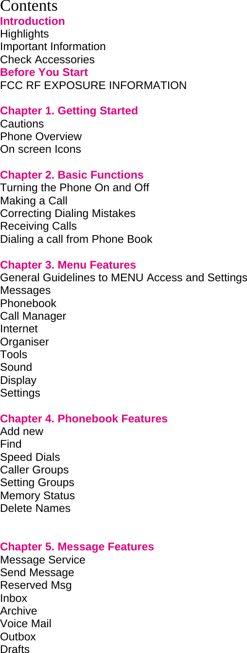 Contents Introduction Highlights         Important Information        Check Accessories        Before You Start        FCC RF EXPOSURE INFORMATION        Chapter 1. Getting Started             Cautions         Phone Overview        On screen Icons          Chapter 2. Basic Functions             Turning the Phone On and Off             Making a Call         Correcting Dialing Mistakes             Receiving Calls        Dialing a call from Phone Book                    Chapter 3. Menu Features             General Guidelines to MENU Access and Settings       Messages Phonebook Call Manager        Internet Organiser         Tools Sound Display Settings          Chapter 4. Phonebook Features             Add new Find  Speed Dials   Caller Groups Setting Groups Memory Status Delete Names       Chapter 5. Message Features            Message Service Send Message         Reserved Msg          Inbox       Archive  Voice Mail         Outbox                   Drafts          