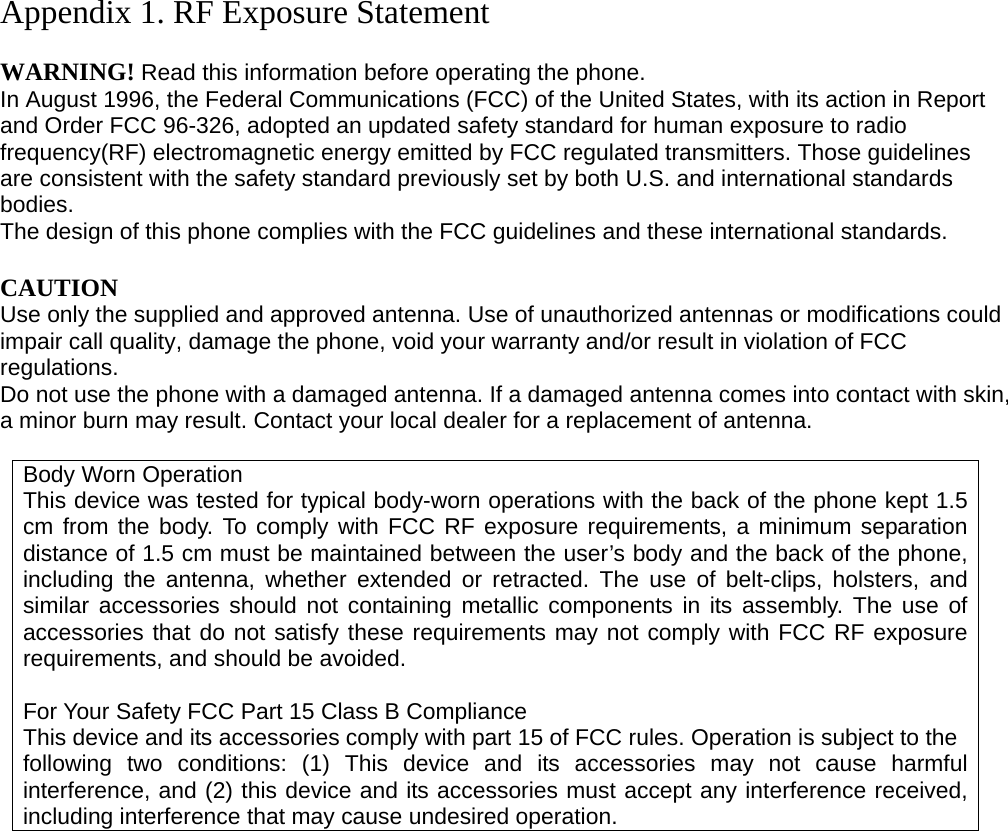 Appendix 1. RF Exposure Statement  WARNING! Read this information before operating the phone. In August 1996, the Federal Communications (FCC) of the United States, with its action in Report and Order FCC 96-326, adopted an updated safety standard for human exposure to radio frequency(RF) electromagnetic energy emitted by FCC regulated transmitters. Those guidelines are consistent with the safety standard previously set by both U.S. and international standards bodies. The design of this phone complies with the FCC guidelines and these international standards.  CAUTION Use only the supplied and approved antenna. Use of unauthorized antennas or modifications could impair call quality, damage the phone, void your warranty and/or result in violation of FCC regulations. Do not use the phone with a damaged antenna. If a damaged antenna comes into contact with skin, a minor burn may result. Contact your local dealer for a replacement of antenna.  Body Worn Operation This device was tested for typical body-worn operations with the back of the phone kept 1.5 cm from the body. To comply with FCC RF exposure requirements, a minimum separation distance of 1.5 cm must be maintained between the user’s body and the back of the phone, including the antenna, whether extended or retracted. The use of belt-clips, holsters, and similar accessories should not containing metallic components in its assembly. The use of accessories that do not satisfy these requirements may not comply with FCC RF exposure requirements, and should be avoided.  For Your Safety FCC Part 15 Class B Compliance This device and its accessories comply with part 15 of FCC rules. Operation is subject to the following two conditions: (1) This device and its accessories may not cause harmful interference, and (2) this device and its accessories must accept any interference received, including interference that may cause undesired operation.                     