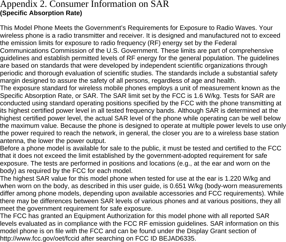 Appendix 2. Consumer Information on SAR (Specific Absorption Rate)  This Model Phone Meets the Government’s Requirements for Exposure to Radio Waves. Your wireless phone is a radio transmitter and receiver. It is designed and manufactured not to exceed the emission limits for exposure to radio frequency (RF) energy set by the Federal Communications Commission of the U.S. Government. These limits are part of comprehensive guidelines and establish permitted levels of RF energy for the general population. The guidelines are based on standards that were developed by independent scientific organizations through periodic and thorough evaluation of scientific studies. The standards include a substantial safety margin designed to assure the safety of all persons, regardless of age and health. The exposure standard for wireless mobile phones employs a unit of measurement known as the Specific Absorption Rate, or SAR. The SAR limit set by the FCC is 1.6 W/kg. Tests for SAR are conducted using standard operating positions specified by the FCC with the phone transmitting at its highest certified power level in all tested frequency bands. Although SAR is determined at the highest certified power level, the actual SAR level of the phone while operating can be well below the maximum value. Because the phone is designed to operate at multiple power levels to use only the power required to reach the network, in general, the closer you are to a wireless base station antenna, the lower the power output. Before a phone model is available for sale to the public, it must be tested and certified to the FCC that it does not exceed the limit established by the government-adopted requirement for safe exposure. The tests are performed in positions and locations (e.g., at the ear and worn on the body) as required by the FCC for each model. The highest SAR value for this model phone when tested for use at the ear is 1.220 W/kg and when worn on the body, as described in this user guide, is 0.651 W/kg (body-worn measurements differ among phone models, depending upon available accessories and FCC requirements). While there may be differences between SAR levels of various phones and at various positions, they all meet the government requirement for safe exposure. The FCC has granted an Equipment Authorization for this model phone with all reported SAR levels evaluated as in compliance with the FCC RF emission guidelines. SAR information on this model phone is on file with the FCC and can be found under the Display Grant section of http://www.fcc.gov/oet/fccid after searching on FCC ID BEJAD6335.  