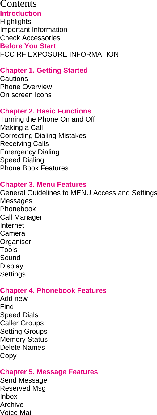 Contents Introduction Highlights         Important Information        Check Accessories        Before You Start        FCC RF EXPOSURE INFORMATION        Chapter 1. Getting Started             Cautions         Phone Overview        On screen Icons          Chapter 2. Basic Functions             Turning the Phone On and Off             Making a Call         Correcting Dialing Mistakes             Receiving Calls        Emergency Dialing        Speed Dialing         Phone Book Features          Chapter 3. Menu Features             General Guidelines to MENU Access and Settings       Messages Phonebook Call Manager        Internet Camera Organiser         Tools Sound Display Settings          Chapter 4. Phonebook Features             Add new Find  Speed Dials   Caller Groups Setting Groups Memory Status Delete Names Copy       Chapter 5. Message Features            Send Message         Reserved Msg          Inbox       Archive  Voice Mail         
