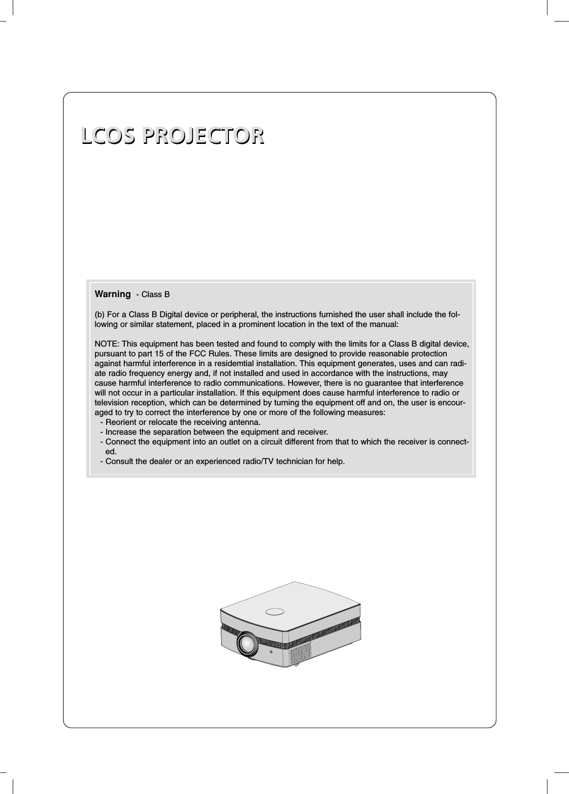 LCOS PROJECTORLCOS PROJECTORWarning  - Class B(b) For a Class B Digital device or peripheral, the instructions furnished the user shall include the fol-lowing or similar statement, placed in a prominent location in the text of the manual:NOTE: This equipment has been tested and found to comply with the limits for a Class B digital device,pursuant to part 15 of the FCC Rules. These limits are designed to provide reasonable protectionagainst harmful interference in a residemtial installation. This equipment generates, uses and can radi-ate radio frequency energy and, if not installed and used in accordance with the instructions, maycause harmful interference to radio communications. However, there is no guarantee that interferencewill not occur in a particular installation. If this equipment does cause harmful interference to radio ortelevision reception, which can be determined by turning the equipment off and on, the user is encour-aged to try to correct the interference by one or more of the following measures:- Reorient or relocate the receiving antenna.- Increase the separation between the equipment and receiver.- Connect the equipment into an outlet on a circuit different from that to which the receiver is connect-ed.- Consult the dealer or an experienced radio/TV technician for help.