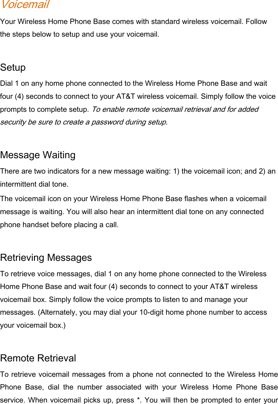 Voicemail Your Wireless Home Phone Base comes with standard wireless voicemail. Follow the steps below to setup and use your voicemail.    Setup Dial 1 on any home phone connected to the Wireless Home Phone Base and wait four (4) seconds to connect to your AT&amp;T wireless voicemail. Simply follow the voice prompts to complete setup. To enable remote voicemail retrieval and for added security be sure to create a password during setup.   Message Waiting There are two indicators for a new message waiting: 1) the voicemail icon; and 2) an intermittent dial tone. The voicemail icon on your Wireless Home Phone Base flashes when a voicemail message is waiting. You will also hear an intermittent dial tone on any connected phone handset before placing a call.    Retrieving Messages To retrieve voice messages, dial 1 on any home phone connected to the Wireless Home Phone Base and wait four (4) seconds to connect to your AT&amp;T wireless voicemail box. Simply follow the voice prompts to listen to and manage your messages. (Alternately, you may dial your 10-digit home phone number to access your voicemail box.)    Remote Retrieval   To retrieve voicemail messages from a phone not connected to the Wireless Home Phone Base, dial the number associated with your Wireless Home Phone Base service. When voicemail picks up, press *. You will then be prompted to enter your 