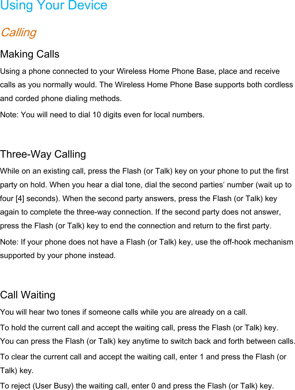Using Your Device Calling Making Calls Using a phone connected to your Wireless Home Phone Base, place and receive calls as you normally would. The Wireless Home Phone Base supports both cordless and corded phone dialing methods. Note: You will need to dial 10 digits even for local numbers.  Three-Way Calling While on an existing call, press the Flash (or Talk) key on your phone to put the first party on hold. When you hear a dial tone, dial the second parties’ number (wait up to four [4] seconds). When the second party answers, press the Flash (or Talk) key again to complete the three-way connection. If the second party does not answer, press the Flash (or Talk) key to end the connection and return to the first party. Note: If your phone does not have a Flash (or Talk) key, use the off-hook mechanism supported by your phone instead.  Call Waiting You will hear two tones if someone calls while you are already on a call.   To hold the current call and accept the waiting call, press the Flash (or Talk) key. You can press the Flash (or Talk) key anytime to switch back and forth between calls. To clear the current call and accept the waiting call, enter 1 and press the Flash (or Talk) key.   To reject (User Busy) the waiting call, enter 0 and press the Flash (or Talk) key.     