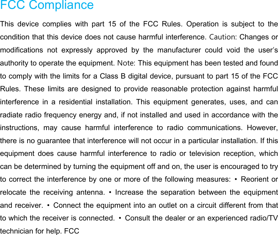FCC Compliance   This device complies with part 15 of the FCC Rules. Operation is subject to the condition that this device does not cause harmful interference. Caution: Changes or modifications not expressly approved by the manufacturer could void the user’s authority to operate the equipment. Note: This equipment has been tested and found to comply with the limits for a Class B digital device, pursuant to part 15 of the FCC Rules. These limits are designed to provide reasonable protection against harmful interference in a residential installation. This equipment generates, uses, and can radiate radio frequency energy and, if not installed and used in accordance with the instructions, may cause harmful interference to radio communications. However, there is no guarantee that interference will not occur in a particular installation. If this equipment does cause harmful interference to radio or television reception, which can be determined by turning the equipment off and on, the user is encouraged to try to correct the interference by one or more of the following measures:  • Reorient or relocate the receiving antenna. • Increase the separation between the equipment and receiver.  • Connect the equipment into an outlet on a circuit different from that to which the receiver is connected.  • Consult the dealer or an experienced radio/TV technician for help. FCC              