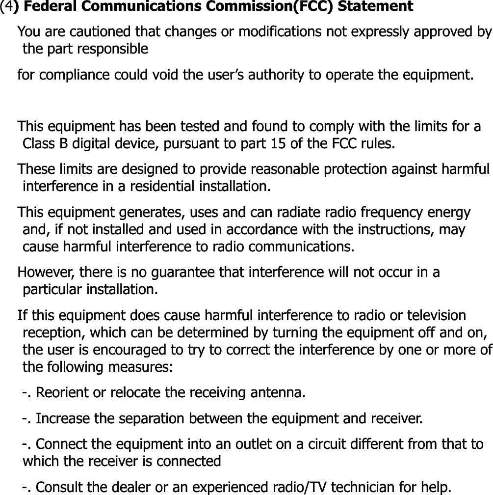 (4(4) Federal Communications Commission(FCC) Statement) Federal Communications Commission(FCC) StatementYou are cautioned that changes or modifications not expressly approved by You are cautioned that changes or modifications not expressly approved by the part responsiblethe part responsiblefor compliance could void the user’s authority to operate the equipmentfor compliance could void the user’s authority to operate the equipmentfor compliance could void the user s authority to operate the equipment.for compliance could void the user s authority to operate the equipment.This equipment has been tested and found to comply with the limits for a This equipment has been tested and found to comply with the limits for a Class B digital deviceClass B digital device, , pursuant to part 15 of the FCC rules.pursuant to part 15 of the FCC rules.These limits are designed to provide reasonable protection against harmful These limits are designed to provide reasonable protection against harmful it f iit f iid ti l i t ll tiid ti l i t ll tiinterference in interference in a a residential installation.residential installation.This equipment generates, uses and can radiate radio frequency energy This equipment generates, uses and can radiate radio frequency energy and, if not installed and, if not installed and and used in accordance with the instructions, may used in accordance with the instructions, may cause harmful interference to radio communications.cause harmful interference to radio communications.However, there is no guarantee that interference will not occur in a However, there is no guarantee that interference will not occur in a particular installationparticular installationparticular installation.particular installation.If this equipment does cause harmful interference to radio or television If this equipment does cause harmful interference to radio or television reception, which can reception, which can be determined be determined by turning the equipment off and on, by turning the equipment off and on, the user is encouraged to try to correct the the user is encouraged to try to correct the interference interference by one or more of by one or more of the following measures:the following measures:--Reorient or relocate the receiving antennaReorient or relocate the receiving antenna--. Reorient or relocate the receiving antenna.. Reorient or relocate the receiving antenna.--. Increase the separation between the equipment and receiver.. Increase the separation between the equipment and receiver.--. Connect the equipment into an outlet on a circuit different from that to . Connect the equipment into an outlet on a circuit different from that to which which the receiver is connectedthe receiver is connected--. Consult the dealer or an experienced radio/TV technician for help.. Consult the dealer or an experienced radio/TV technician for help.