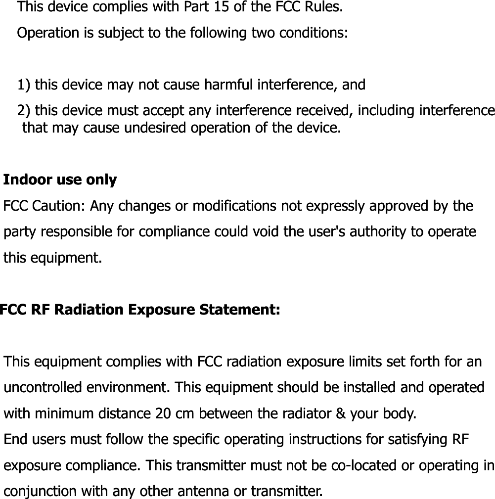 This device complies with Part 15 of the FCC Rules.This device complies with Part 15 of the FCC Rules.Operation is subject to the following two conditions:Operation is subject to the following two conditions:1) this device may not cause harmful interference, and1) this device may not cause harmful interference, and2) this device must accept any interference received, including interference 2) this device must accept any interference received, including interference that may cause undesired operation of the device.that may cause undesired operation of the device.Id lId lIndoor use onlyIndoor use onlyFCC Caution: Any changes or modifications not expressly approved by the FCC Caution: Any changes or modifications not expressly approved by the party responsible for compliance could void the user&apos;s authority to operate party responsible for compliance could void the user&apos;s authority to operate this equipment.this equipment.FCC RF Radiation Exposure Statement:FCC RF Radiation Exposure Statement:This equipment complies with FCC radiation exposure limits set forth for an This equipment complies with FCC radiation exposure limits set forth for an uncontrolled environment This equipment should be installed and operateduncontrolled environment This equipment should be installed and operateduncontrolled environment. This equipment should be installed and operated uncontrolled environment. This equipment should be installed and operated with minimum distance 20 cm between the radiator &amp; your body. with minimum distance 20 cm between the radiator &amp; your body. End users must follow the specific operating instructions for satisfying RF End users must follow the specific operating instructions for satisfying RF exposure compliance. This transmitter must not be coexposure compliance. This transmitter must not be co--located or operating in located or operating in conjunction with any other antenna or transmitterconjunction with any other antenna or transmitterconjunction with any other antenna or transmitter.conjunction with any other antenna or transmitter.