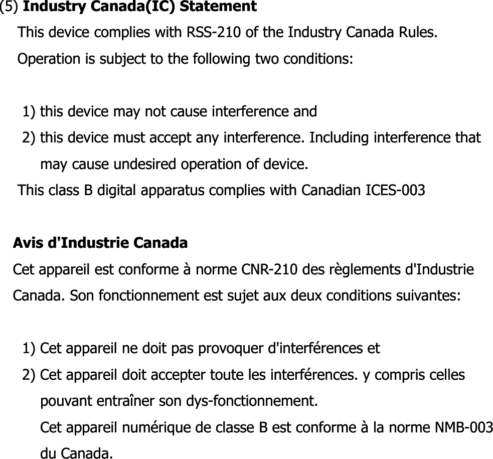 (5) (5) Industry Canada(IC) StatementIndustry Canada(IC) StatementThis device complies with RSSThis device complies with RSS--210 of the Industry Canada Rules.210 of the Industry Canada Rules.Operation is subject to the following two conditions:Operation is subject to the following two conditions:1) this device may not cause interference and1) this device may not cause interference and2) this device must accept any interference. Including interference that  2) this device must accept any interference. Including interference that  may cause undesired operation of device.may cause undesired operation of device.This class B digital apparatus complies with Canadian ICESThis class B digital apparatus complies with Canadian ICES--003003Avis Avis d&apos;Industried&apos;Industrie CanadaCanadaCet appareil est conforme à norme CNRCet appareil est conforme à norme CNR--210 des règlements d&apos;Industrie  210 des règlements d&apos;Industrie  Canada. Son fonctionnement est sujet aux deux conditions suivantes:Canada. Son fonctionnement est sujet aux deux conditions suivantes:1) Cet appareil ne doit pas provoquer d&apos;interférences et1) Cet appareil ne doit pas provoquer d&apos;interférences et2) Cet appareil doit accepter toute les interférences. y compris celles 2) Cet appareil doit accepter toute les interférences. y compris celles pouvant entraîner son dyspouvant entraîner son dys--fonctionnement.fonctionnement.Cet appareil numérique de classe B est conforme à la norme NMBCet appareil numérique de classe B est conforme à la norme NMB--003 003 du Canada.du Canada.