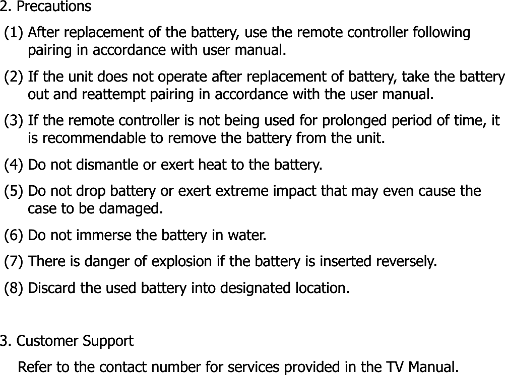 2. Precautions2. Precautions(1) After replacement of the battery, use the remote controller following (1) After replacement of the battery, use the remote controller following pairing in accordance with user manual.pairing in accordance with user manual.(2) If the unit does not operate after replacement of battery take the battery(2) If the unit does not operate after replacement of battery take the battery(2) If the unit does not operate after replacement of battery, take the battery (2) If the unit does not operate after replacement of battery, take the battery out and reattempt pairing in accordance with the user manual. out and reattempt pairing in accordance with the user manual. (3) If the remote controller is not being used for prolonged period of time, it (3) If the remote controller is not being used for prolonged period of time, it is recommendable to remove the battery from the unit.is recommendable to remove the battery from the unit.(4) Do not dismantle or exert heat to the battery.(4) Do not dismantle or exert heat to the battery.(5) Do not drop battery or exert extreme impact that may even cause the (5) Do not drop battery or exert extreme impact that may even cause the case to be damaged.case to be damaged.(6) Do not immerse the battery in water.(6) Do not immerse the battery in water.(7) There is danger of explosion if the battery is inserted reversely.(7) There is danger of explosion if the battery is inserted reversely.(8) Discard the used battery into designated location.(8) Discard the used battery into designated location.(8) Discard the used battery into designated location.(8) Discard the used battery into designated location.3. Customer Support3. Customer SupportRefer to the contact number for services provided in the TV Manual.   Refer to the contact number for services provided in the TV Manual.   