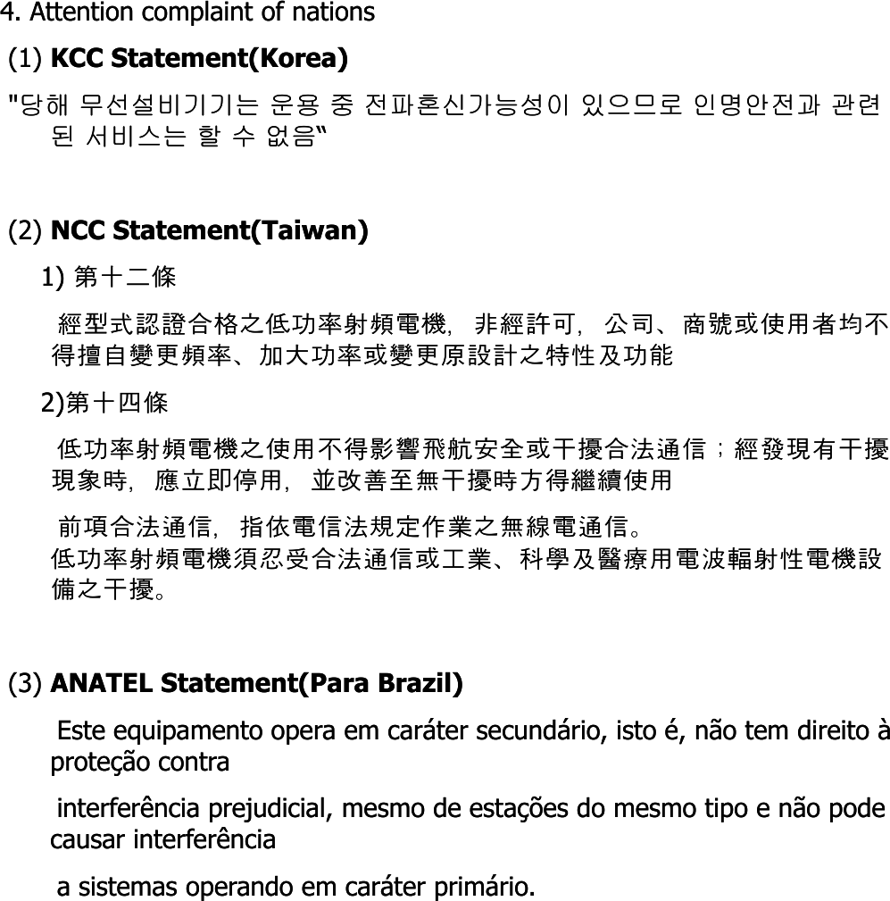 4. Attention complaint of nations4. Attention complaint of nations(1) (1) KCC Statement(Korea)KCC Statement(Korea)&quot;&quot;당해당해 무선설비기기는무선설비기기는 운용운용 중중 전파혼신가능성이전파혼신가능성이 있으므로있으므로 인명안전과인명안전과 관련관련된된서비스는서비스는할할수수없음없음““된된서비스는서비스는할할수수없음없음(2) (2) NCC Statement(Taiwan)NCC Statement(Taiwan)1) 1) 第十二條第十二條經型式認證合格之低功率射頻電機非經許可公司商號或使用者均不經型式認證合格之低功率射頻電機非經許可公司商號或使用者均不經型式認證合格之低功率射頻電機，非經許可，公司、商號或使用者均不經型式認證合格之低功率射頻電機，非經許可，公司、商號或使用者均不得擅自變更頻率、加大功率或變更原設計之特性及功能得擅自變更頻率、加大功率或變更原設計之特性及功能2)2)第十四條第十四條低功率射頻電機之使用不得影響飛航安全或干擾合法通信；經發現有干擾低功率射頻電機之使用不得影響飛航安全或干擾合法通信；經發現有干擾現象時，應立即停用，並改善至無干擾時方得繼續使用現象時，應立即停用，並改善至無干擾時方得繼續使用前項合法通信指依電信法規定作業之無線電通信前項合法通信指依電信法規定作業之無線電通信前項合法通信，指依電信法規定作業之無線電通信。前項合法通信，指依電信法規定作業之無線電通信。低功率射頻電機須忍受合法通信或工業、科學及醫療用電波輻射性電機設低功率射頻電機須忍受合法通信或工業、科學及醫療用電波輻射性電機設備之干擾。備之干擾。(3) (3) ANATEL Statement(Para Brazil) ANATEL Statement(Para Brazil) Este equipamento opera em caráter secundário, isto é, não tem direito à Este equipamento opera em caráter secundário, isto é, não tem direito à proteção contra proteção contra interferência prejudicial, mesmo de estações do mesmo tipo e não pode interferência prejudicial, mesmo de estações do mesmo tipo e não pode causar interferência causar interferência a sistemas operando em caráter primário.a sistemas operando em caráter primário.