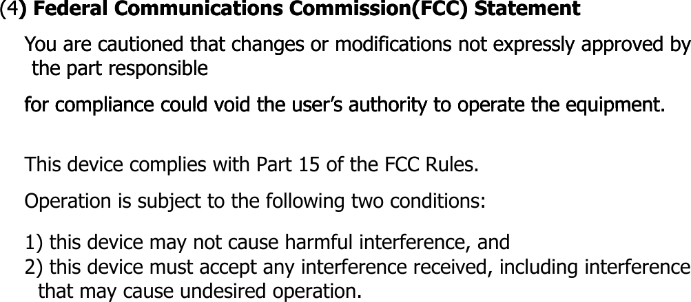 (4(4) Federal Communications Commission(FCC) Statement) Federal Communications Commission(FCC) StatementYou are cautioned that changes or modifications not expressly approved by You are cautioned that changes or modifications not expressly approved by the part responsiblethe part responsiblefor compliance could void the user’s authority to operate the equipmentfor compliance could void the user’s authority to operate the equipmentfor compliance could void the user s authority to operate the equipment.for compliance could void the user s authority to operate the equipment.       This device complies with Part 15 of the FCC Rules.Operation is subject to the following two conditions:  1) this device may not cause harmful interference, and2) this device must accept any interference received, including interference   that may cause undesired operation.          