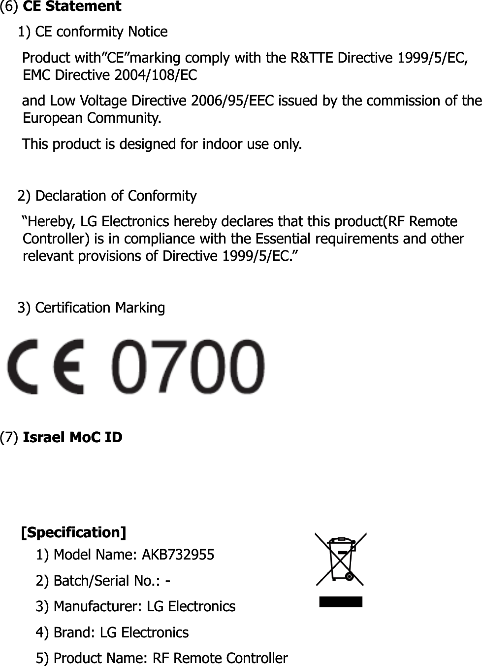 (6) (6) CE StatementCE Statement1) CE conformity Notice1) CE conformity NoticeProduct Product with”CE”markingwith”CE”marking comply with the R&amp;TTE Directive 1999/5/EC, comply with the R&amp;TTE Directive 1999/5/EC, EMC Directive 2004/108/ECEMC Directive 2004/108/ECand Low Voltage Directive 2006/95/EEC issued by the commission of theand Low Voltage Directive 2006/95/EEC issued by the commission of theand Low Voltage Directive 2006/95/EEC issued by the commission of the and Low Voltage Directive 2006/95/EEC issued by the commission of the European Community.European Community.This product is designed for indoor use only.This product is designed for indoor use only.2) Declaration of Conformity2) Declaration of Conformity“Hereby, LG Electronics hereby declares that this product(RF Remote “Hereby, LG Electronics hereby declares that this product(RF Remote Controller) is in compliance with the Essential requirements and other Controller) is in compliance with the Essential requirements and other relevant provisions of Directive 1999/5/EC.”relevant provisions of Directive 1999/5/EC.”3) Certification Marking3) Certification Marking3) Certification Marking3) Certification Marking(7) (7) Israel Israel MoCMoC IDID[Specification][Specification]1) Model Name: AKB7329551) Model Name: AKB7329552) Batch/Serial No.: 2) Batch/Serial No.: --3) Manufacturer: LG Electronics3) Manufacturer: LG Electronics)d l)d l4) Brand: LG Electronics4) Brand: LG Electronics5) Product Name: RF Remote Controller5) Product Name: RF Remote Controller
