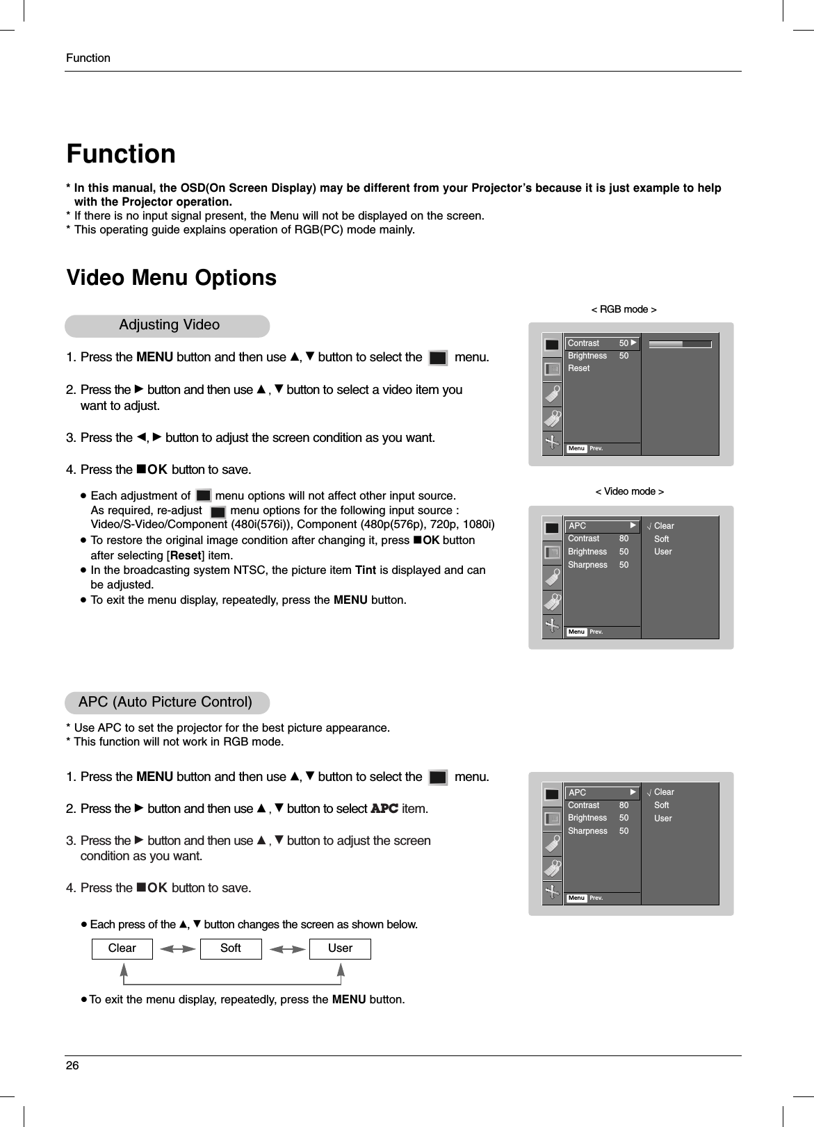Function26FunctionVideo Menu Options* In this manual, the OSD(On Screen Display) may be different from your Projector’s because it is just example to help with the Projector operation.* If there is no input signal present, the Menu will not be displayed on the screen.* This operating guide explains operation of RGB(PC) mode mainly.1. Press the MENU button and then use D, Ebutton to select the         menu.2. Press the Gbutton and then use D, Ebutton to select a video item you want to adjust.3. Press the F, Gbutton to adjust the screen condition as you want.4. Press the AOK button to save.&lt; RGB mode &gt;&lt; Video mode &gt;●Each adjustment of       menu options will not affect other input source. As required, re-adjust        menu options for the following input source : Video/S-Video/Component (480i(576i)), Component (480p(576p), 720p, 1080i)●To restore the original image condition after changing it, press AOK button after selecting [Reset] item.●In the broadcasting system NTSC, the picture item Tint is displayed and can be adjusted.●To exit the menu display, repeatedly, press the MENU button.Adjusting Video 1. Press the MENU button and then use D, Ebutton to select the         menu.2. Press the Gbutton and then use D, Ebutton to select APC item.3. Press the Gbutton and then use D, Ebutton to adjust the screencondition as you want.4. Press the AOK button to save.APC (Auto Picture Control)* Use APC to set the projector for the best picture appearance.* This function will not work in RGB mode.●Each press of the D, Ebutton changes the screen as shown below.● To exit the menu display, repeatedly, press the MENU button.Clear Soft UserContrast 50Brightness 50ResetMenu Prev.Contrast 50GAPCContrast 80Brightness 50Sharpness 50Menu Prev.APCGClearSoftUserAPCContrast 80Brightness 50Sharpness 50Menu Prev.APCGClearSoftUser