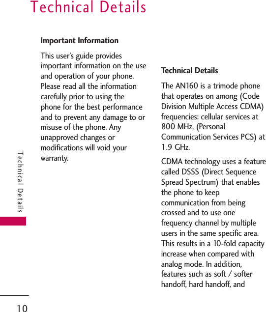 Technical Details10Technical DetailsImportant InformationThis user’s guide providesimportant information on the useand operation of your phone.Please read all the informationcarefully prior to using thephone for the best performanceand to prevent any damage to ormisuse of the phone. Anyunapproved changes ormodifications will void yourwarranty.FCC Part 15 Class BCompliance This device and its accessoriescomply with part 15 of FCCrules. Operation is subject to thefollowing two conditions: (1)This device and its accessoriesmay not cause harmfulinterference, and (2) this deviceand its accessories must acceptany interference received,including interference thatcauses undesired operation.Technical DetailsThe AN160 is a trimode phonethat operates on among (CodeDivision Multiple Access CDMA)frequencies: cellular services at800 MHz, (PersonalCommunication Services PCS) at1.9 GHz. CDMA technology uses a featurecalled DSSS (Direct SequenceSpread Spectrum) that enablesthe phone to keepcommunication from beingcrossed and to use onefrequency channel by multipleusers in the same specific area.This results in a 10-fold capacityincrease when compared withanalog mode. In addition,features such as soft / softerhandoff, hard handoff, and