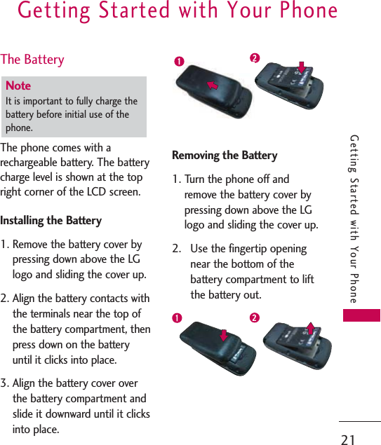 The BatteryThe phone comes with arechargeable battery. The batterycharge level is shown at the topright corner of the LCD screen.Installing the Battery1. Remove the battery cover bypressing down above the LGlogo and sliding the cover up. 2. Align the battery contacts withthe terminals near the top ofthe battery compartment, thenpress down on the batteryuntil it clicks into place.3. Align the battery cover overthe battery compartment andslide it downward until it clicksinto place.Removing the Battery1. Turn the phone off andremove the battery cover bypressing down above the LGlogo and sliding the cover up.2. Use the fingertip openingnear the bottom of thebattery compartment to liftthe battery out.Note It is important to fully charge thebattery before initial use of thephone.Getting Started with Your Phone21Getting Started with Your Phone