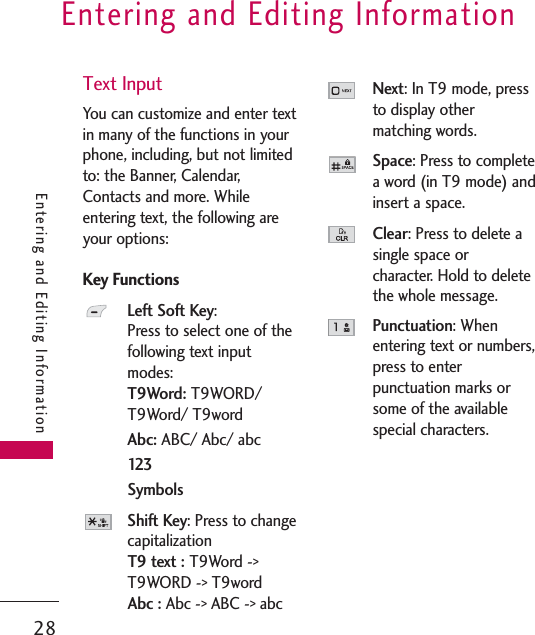 Entering and Editing Information28Entering and Editing InformationText InputYou can customize and enter textin many of the functions in yourphone, including, but not limitedto: the Banner, Calendar,Contacts and more. Whileentering text, the following areyour options:Key FunctionsLeft Soft Key:Press to select one of thefollowing text inputmodes: T9Word: T9WORD/T9Word/ T9wordAbc: ABC/ Abc/ abc123SymbolsShift Key: Press to changecapitalizationT9 text : T9Word -&gt;T9WORD -&gt; T9wordAbc : Abc -&gt; ABC -&gt; abcNext: In T9 mode, pressto display other matching words.Space: Press to completea word (in T9 mode) andinsert a space.Clear: Press to delete asingle space or character. Hold to deletethe whole message.Punctuation: Whenentering text or numbers,press to enterpunctuation marks orsome of the availablespecial characters.