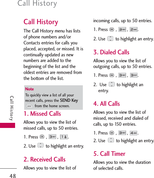 Call History48Call HistoryCall HistoryThe Call History menu has listsof phone numbers and/orContacts entries for calls youplaced, accepted, or missed. It iscontinually updated as newnumbers are added to thebeginning of the list and theoldest entries are removed fromthe bottom of the list.1. Missed CallsAllows you to view the list ofmissed calls, up to 50 entries.1. Press ,  ,  .2. Use  to highlight an entry.2. Received CallsAllows you to view the list ofincoming calls, up to 50 entries.1. Press ,  ,  .2. Use  to highlight an entry.3. Dialed CallsAllows you to view the list ofoutgoing calls, up to 50 entries.1. Press ,  ,  .2. Use  to highlight anentry.4. All CallsAllows you to view the list ofmissed, received and dialed ofcalls, up to 150 entries.1. Press ,  ,  .2. Use  to highlight an entry.5. Call TimerAllows you to view the durationof selected calls.NoteTo quickly view a list of all yourrecent calls, press the SEND Keyfrom the home screen.