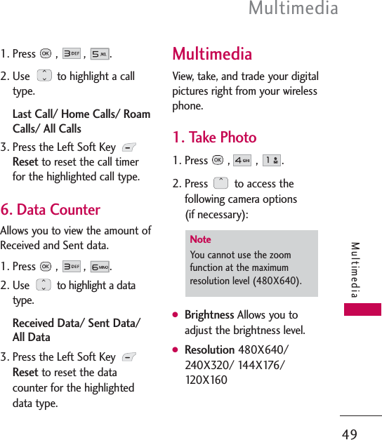 Multimedia49Multimedia1. Press ,  ,  .2. Use  to highlight a calltype.Last Call/ Home Calls/ RoamCalls/ All Calls3. Press the Left Soft Key Resetto reset the call timerfor the highlighted call type.6. Data CounterAllows you to view the amount ofReceived and Sent data.1. Press , , .2. Use  to highlight a datatype.Received Data/ Sent Data/All Data3. Press the Left Soft Key Resetto reset the datacounter for the highlighteddata type.MultimediaView, take, and trade your digitalpictures right from your wirelessphone. 1. Take Photo1. Press ,  ,  .2. Press  to access thefollowing camera options (if necessary):GBrightness Allows you toadjust the brightness level.GResolution 480X640/240X320/ 144X176/120X160NoteYou cannot use the zoomfunction at the maximumresolution level (480X640).