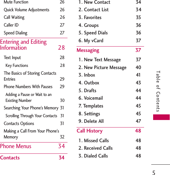 5Table of ContentsMute Function 26Quick Volume Adjustments 26Call Waiting 26Caller ID 27Speed Dialing  27Entering and EditingInformation 28Text Input 28Key Functions 28The Basics of Storing ContactsEntries 29Phone Numbers With Pauses 29Adding a Pause or Wait to an Existing Number 30Searching Your Phone’s Memory 31Scrolling Through Your Contacts 31Contacts Options  31Making a Call From Your Phone’sMemory 32Phone Menus 34Contacts 341. New Contact 342. Contact List 343. Favorites 354. Groups 365. Speed Dials 366. My vCard 37Messaging 371. New Text Message 372. New Picture Message 403. Inbox 414. Outbox 435. Drafts 446. Voicemail 447. Templates 458. Settings 459. Delete All  47Call History 481. Missed Calls 482. Received Calls  483. Dialed Calls  48