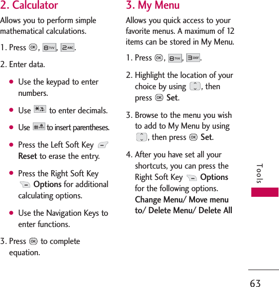 63Tools2. CalculatorAllows you to perform simplemathematical calculations. 1. Press , , .2. Enter data.GUse the keypad to enternumbers.GUse to enter decimals.GUse  to insert parentheses.GPress the Left Soft Key Resetto erase the entry.GPress the Right Soft KeyOptionsfor additionalcalculating options.GUse the Navigation Keys toenter functions.3. Press to completeequation.3. My MenuAllows you quick access to yourfavorite menus. A maximum of 12items can be stored in My Menu.1. Press , , . 2. Highlight the location of yourchoice by using  , thenpress Set.3. Browse to the menu you wishto add to My Menu by using, then press Set.4. After you have set all yourshortcuts, you can press theRight Soft Key Optionsfor the following options.Change Menu/ Move menuto/ Delete Menu/ Delete All