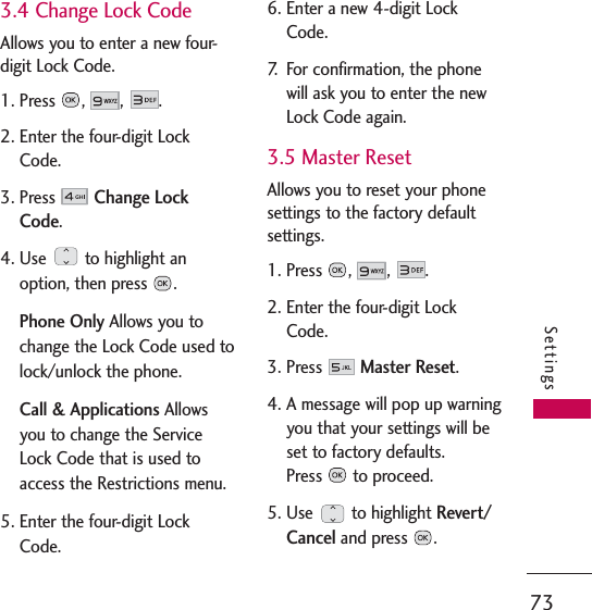 73Settings3.4 Change Lock CodeAllows you to enter a new four-digit Lock Code.1. Press , , .2. Enter the four-digit LockCode.3. Press Change LockCode.4. Use  to highlight anoption, then press  .Phone Only Allows you tochange the Lock Code used tolock/unlock the phone.Call &amp; Applications Allowsyou to change the ServiceLock Code that is used toaccess the Restrictions menu. 5. Enter the four-digit LockCode.6. Enter a new 4-digit LockCode.7. For confirmation, the phonewill ask you to enter the newLock Code again.3.5 Master ResetAllows you to reset your phonesettings to the factory defaultsettings.1. Press , , .2. Enter the four-digit LockCode.3. Press Master Reset.4. A message will pop up warningyou that your settings will beset to factory defaults.Press to proceed.5. Use to highlight Revert/Canceland press  .