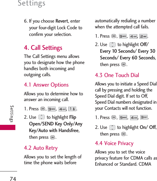 Settings74Settings6. If you choose Revert, enteryour four-digit Lock Code toconfirm your selection.4. Call SettingsThe Call Settings menu allowsyou to designate how the phonehandles both incoming andoutgoing calls.4.1 Answer OptionsAllows you to determine how toanswer an incoming call.1. Press , , , .2. Use to highlight FlipOpen/SEND Key Only/AnyKey/Auto with Handsfree,then press  .4.2 Auto RetryAllows you to set the length oftime the phone waits beforeautomatically redialing a numberwhen the attempted call fails.1. Press , , , .2. Use to highlight Off/Every 10 Seconds/ Every 30Seconds/ Every 60 Seconds,then press  .4.3 One Touch DialAllows you to initiate a Speed Dialcall by pressing and holding theSpeed Dial digit. If set to Off,Speed Dial numbers designated inyour Contacts will not function.1. Press ,  , , .2. Use to highlight On/ Off,then press  .4.4 Voice PrivacyAllows you to set the voiceprivacy feature for CDMA calls asEnhanced or Standard. CDMA