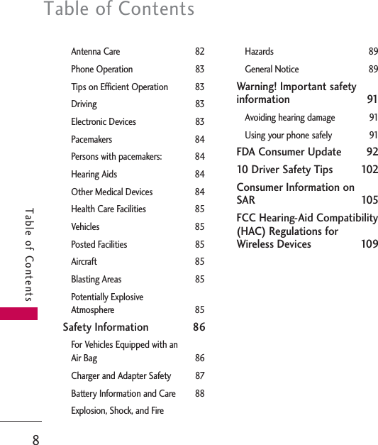 Table of Contents8Table of ContentsAntenna Care 82Phone Operation 83Tips on Efficient Operation 83Driving 83Electronic Devices 83Pacemakers 84Persons with pacemakers: 84Hearing Aids 84Other Medical Devices 84Health Care Facilities 85Vehicles 85Posted Facilities 85Aircraft 85Blasting Areas 85Potentially ExplosiveAtmosphere 85Safety Information 86For Vehicles Equipped with an Air Bag 86Charger and Adapter Safety 87Battery Information and Care 88Explosion, Shock, and Fire Hazards 89General Notice 89Warning! Important safetyinformation 91Avoiding hearing damage 91Using your phone safely 91FDA Consumer Update 9210 Driver Safety Tips 102Consumer Information on SAR 105FCC Hearing-Aid Compatibility(HAC) Regulations for Wireless Devices 109