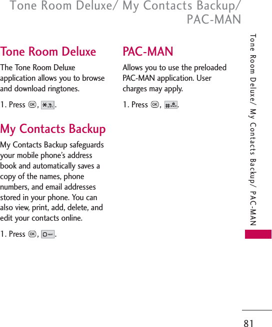 81Tone Room Deluxe/ My Contacts Backup/PAC-MANTone Room Deluxe/ My Contacts Backup/ PAC-MANTone Room DeluxeThe Tone Room Deluxeapplication allows you to browseand download ringtones.1. Press ,.My Contacts BackupMy Contacts Backup safeguardsyour mobile phone’s addressbook and automatically saves acopy of the names, phonenumbers, and email addressesstored in your phone. You canalso view, print, add, delete, andedit your contacts online.1. Press ,.PAC-MANAllows you to use the preloadedPAC-MAN application. Usercharges may apply.1. Press ,.