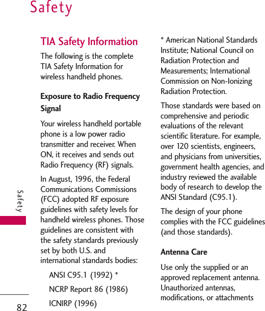TIA Safety InformationThe following is the completeTIA Safety Information forwireless handheld phones. Exposure to Radio FrequencySignalYour wireless handheld portablephone is a low power radiotransmitter and receiver. WhenON, it receives and sends outRadio Frequency (RF) signals.In August, 1996, the FederalCommunications Commissions(FCC) adopted RF exposureguidelines with safety levels forhandheld wireless phones. Thoseguidelines are consistent withthe safety standards previouslyset by both U.S. andinternational standards bodies:ANSI C95.1 (1992) *NCRP Report 86 (1986)ICNIRP (1996)* American National StandardsInstitute; National Council onRadiation Protection andMeasurements; InternationalCommission on Non-IonizingRadiation Protection.Those standards were based oncomprehensive and periodicevaluations of the relevantscientific literature. For example,over 120 scientists, engineers,and physicians from universities,government health agencies, andindustry reviewed the availablebody of research to develop theANSI Standard (C95.1).The design of your phonecomplies with the FCC guidelines(and those standards).Antenna CareUse only the supplied or anapproved replacement antenna.Unauthorized antennas,modifications, or attachmentsSafety82Safety