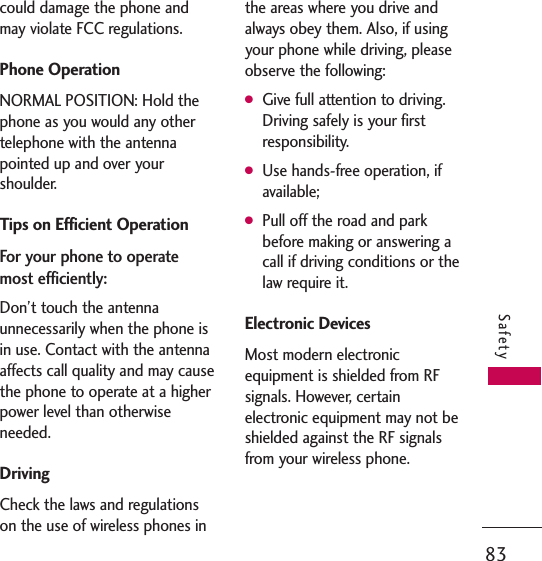 83Safetycould damage the phone andmay violate FCC regulations.Phone OperationNORMAL POSITION: Hold thephone as you would any othertelephone with the antennapointed up and over yourshoulder.Tips on Efficient OperationFor your phone to operatemost efficiently:Don’t touch the antennaunnecessarily when the phone isin use. Contact with the antennaaffects call quality and may causethe phone to operate at a higherpower level than otherwiseneeded.DrivingCheck the laws and regulationson the use of wireless phones inthe areas where you drive andalways obey them. Also, if usingyour phone while driving, pleaseobserve the following:GGive full attention to driving.Driving safely is your firstresponsibility.GUse hands-free operation, ifavailable;GPull off the road and parkbefore making or answering acall if driving conditions or thelaw require it.Electronic DevicesMost modern electronicequipment is shielded from RFsignals. However, certainelectronic equipment may not beshielded against the RF signalsfrom your wireless phone.