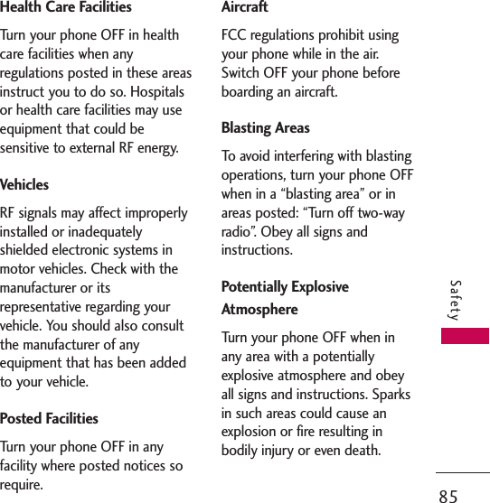 85SafetyHealth Care FacilitiesTurn your phone OFF in healthcare facilities when anyregulations posted in these areasinstruct you to do so. Hospitalsor health care facilities may useequipment that could besensitive to external RF energy.VehiclesRF signals may affect improperlyinstalled or inadequatelyshielded electronic systems inmotor vehicles. Check with themanufacturer or itsrepresentative regarding yourvehicle. You should also consultthe manufacturer of anyequipment that has been addedto your vehicle.Posted FacilitiesTurn your phone OFF in anyfacility where posted notices sorequire.AircraftFCC regulations prohibit usingyour phone while in the air.Switch OFF your phone beforeboarding an aircraft.Blasting AreasTo avoid interfering with blastingoperations, turn your phone OFFwhen in a “blasting area” or inareas posted: “Turn off two-wayradio”. Obey all signs andinstructions.Potentially ExplosiveAtmosphereTurn your phone OFF when inany area with a potentiallyexplosive atmosphere and obeyall signs and instructions. Sparksin such areas could cause anexplosion or fire resulting inbodily injury or even death.