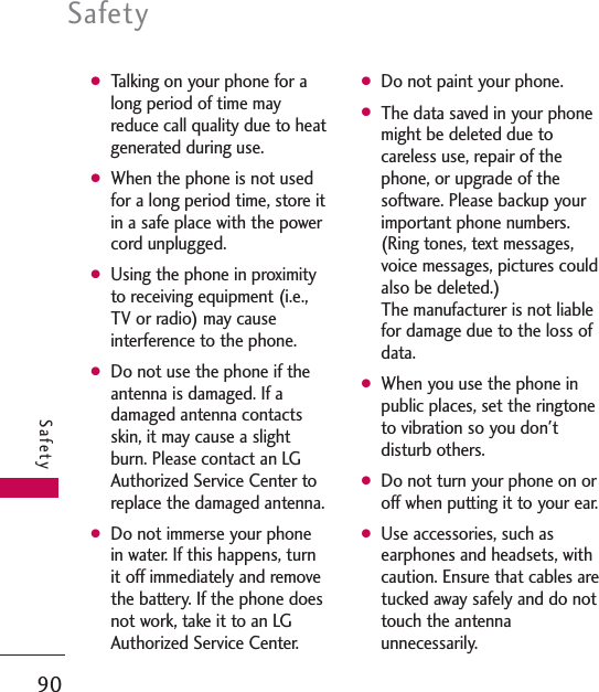 GTalking on your phone for along period of time mayreduce call quality due to heatgenerated during use.GWhen the phone is not usedfor a long period time, store itin a safe place with the powercord unplugged.GUsing the phone in proximityto receiving equipment (i.e.,TV or radio) may causeinterference to the phone.GDo not use the phone if theantenna is damaged. If adamaged antenna contactsskin, it may cause a slightburn. Please contact an LGAuthorized Service Center toreplace the damaged antenna.GDo not immerse your phonein water. If this happens, turnit off immediately and removethe battery. If the phone doesnot work, take it to an LGAuthorized Service Center.GDo not paint your phone.GThe data saved in your phonemight be deleted due tocareless use, repair of thephone, or upgrade of thesoftware. Please backup yourimportant phone numbers.(Ring tones, text messages,voice messages, pictures couldalso be deleted.) The manufacturer is not liablefor damage due to the loss ofdata. GWhen you use the phone inpublic places, set the ringtoneto vibration so you don&apos;tdisturb others.GDo not turn your phone on oroff when putting it to your ear.GUse accessories, such asearphones and headsets, withcaution. Ensure that cables aretucked away safely and do nottouch the antennaunnecessarily.Safety90Safety